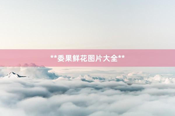 **委果鲜花图片大全**